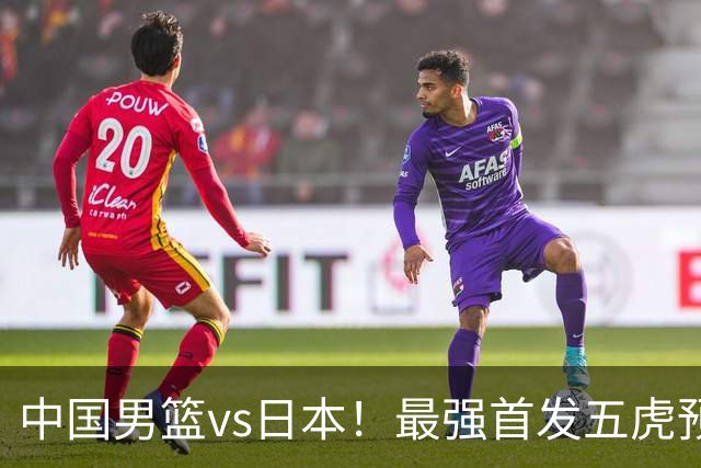 中国男篮vs日本！最强首发五虎预测：郭士强大变阵，三新星领衔